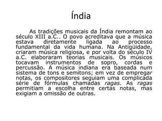 Índia
As tradições musicais da Índia remontam ao
século XIII a.C.. O povo acreditava que a música
estava diretamente ligada ao processo
fundamental da vida humana. Na Antigüidade,
criaram música religiosa, e por volta do século IV
a.C. elaboraram teorias musicais. Os músicos
tocavam instrumentos de sopro, cordas e
percussão. A música indiana era baseada num
sistema de tons e semitons; em vez de empregar
notas, os compositores seguiam uma complicada
série de fórmulas chamadas ragas. As ragas
permitiam a escolha entre certas notas, mas
exigiam a omissão de outras.
 