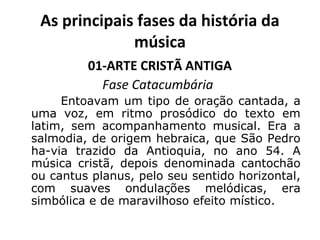As principais fases da história da
música
01-ARTE CRISTÃ ANTIGA
Fase Catacumbária
Entoavam um tipo de oração cantada, a
uma voz, em ritmo prosódico do texto em
latim, sem acompanhamento musical. Era a
salmodia, de origem hebraica, que São Pedro
ha-via trazido da Antioquia, no ano 54. A
música cristã, depois denominada cantochão
ou cantus planus, pelo seu sentido horizontal,
com suaves ondulações melódicas, era
simbólica e de maravilhoso efeito místico.
 