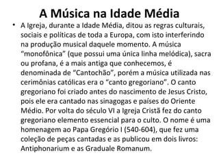 A Música na Idade Média
• A Igreja, durante a Idade Média, ditou as regras culturais,
sociais e políticas de toda a Europa, com isto interferindo
na produção musical daquele momento. A música
“monofônica” (que possui uma única linha melódica), sacra
ou profana, é a mais antiga que conhecemos, é
denominada de “Cantochão”, porém a música utilizada nas
cerimônias católicas era o “canto gregoriano”. O canto
gregoriano foi criado antes do nascimento de Jesus Cristo,
pois ele era cantado nas sinagogas e países do Oriente
Médio. Por volta do século VI a Igreja Cristã fez do canto
gregoriano elemento essencial para o culto. O nome é uma
homenagem ao Papa Gregório I (540-604), que fez uma
coleção de peças cantadas e as publicou em dois livros:
Antiphonarium e as Graduale Romanum.
 