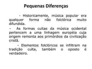 Pequenas Diferenças
- Historicamente, música popular era
qualquer forma não folclórica muito
difundida.
- As formas cultas da música ocidental
pertencem a uma linhagem européia cuja
origem remonta aos primórdios da civilização
cristã.
- Elementos folclóricos se infiltram na
tradição culta, também o oposto é
verdadeiro.
 