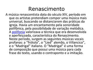 Renascimento
A música renascentista data do século XIV, período em
que os artistas pretendiam compor uma música mais
universal, buscando se distanciarem das práticas da
igreja. Havia um encantamento pela sonoridade
polifônica, pela possibilidade de variação melódica.
A polifonia valorizava a técnica que era desenvolvida
e aperfeiçoada, característica do Renascimento.
Neste período, surgem as seguintes músicas vocais
profanas: a “frótola”, o “Lied” alemão, o Villancico”,
e o “Madrigal” italiano. O “Madrigal” é uma forma
de composição que possui uma música para cada
frase do texto, usando o contraponto e a imitação.
 