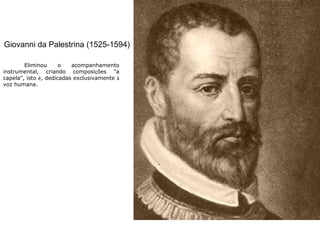 Giovanni da Palestrina (1525-1594)
Eliminou o acompanhamento
instrumental, criando composições "a
capela", isto é, dedicadas exclusivamente à
voz humana.
 