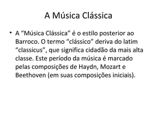A Música Clássica
• A “Música Clássica” é o estilo posterior ao
Barroco. O termo “clássico” deriva do latim
“classicus”, que significa cidadão da mais alta
classe. Este período da música é marcado
pelas composições de Haydn, Mozart e
Beethoven (em suas composições iniciais).
 