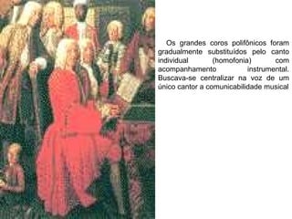 Os grandes coros polifônicos foram
gradualmente substituídos pelo canto
individual (homofonia) com
acompanhamento instrumental.
Buscava-se centralizar na voz de um
único cantor a comunicabilidade musical
 