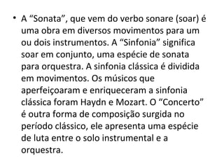 • A “Sonata”, que vem do verbo sonare (soar) é
uma obra em diversos movimentos para um
ou dois instrumentos. A “Sinfonia” significa
soar em conjunto, uma espécie de sonata
para orquestra. A sinfonia clássica é dividida
em movimentos. Os músicos que
aperfeiçoaram e enriqueceram a sinfonia
clássica foram Haydn e Mozart. O “Concerto”
é outra forma de composição surgida no
período clássico, ele apresenta uma espécie
de luta entre o solo instrumental e a
orquestra.
 