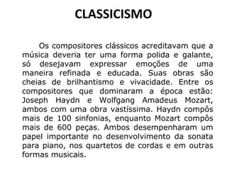 CLASSICISMO
Os compositores clássicos acreditavam que a
música deveria ter uma forma polida e galante,
só desejavam expressar emoções de uma
maneira refinada e educada. Suas obras são
cheias de brilhantismo e vivacidade. Entre os
compositores que dominaram a época estão:
Joseph Haydn e Wolfgang Amadeus Mozart,
ambos com uma obra vastíssima. Haydn compôs
mais de 100 sinfonias, enquanto Mozart compôs
mais de 600 peças. Ambos desempenharam um
papel importante no desenvolvimento da sonata
para piano, nos quartetos de cordas e em outras
formas musicais.
 