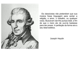 Os classicistas não pretendiam que sua
música fosse linguagem para cantar a
religião, o amor, o trabalho, ou qualquer
coisa. Buscavam dar-lhe pureza total, a fim
de que o mero ato de ouvi-la bastasse
para dar prazer. A perfeição da forma era o
seu ideal estético.
Joseph Haydn
 