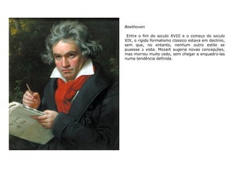 Beethoven
Entre o fim do século XVIII e o começo do século
XIX, o rígido formalismo clássico estava em declínio,
sem que, no entanto, nenhum outro estilo se
pusesse à vista. Mozart sugeria novas concepções,
mas morreu muito cedo, sem chegar a enquadrá-las
numa tendência definida.
 