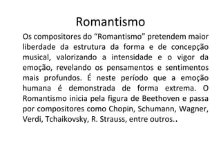 Romantismo
Os compositores do “Romantismo” pretendem maior
liberdade da estrutura da forma e de concepção
musical, valorizando a intensidade e o vigor da
emoção, revelando os pensamentos e sentimentos
mais profundos. É neste período que a emoção
humana é demonstrada de forma extrema. O
Romantismo inicia pela figura de Beethoven e passa
por compositores como Chopin, Schumann, Wagner,
Verdi, Tchaikovsky, R. Strauss, entre outros..
 