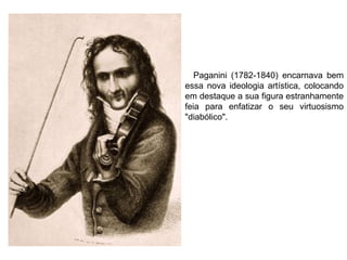 Paganini (1782-1840) encarnava bem
essa nova ideologia artística, colocando
em destaque a sua figura estranhamente
feia para enfatizar o seu virtuosismo
"diabólico".
 