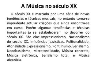 A Música no século XX
O século XX é marcado por uma série de novas
tendências e técnicas musicais, no entanto torna-se
imprudente rotular criações que ainda encontra-se
em curso. Porém algumas tendências e técnicas
importantes já se estabeleceram no decorrer do
século XX. São elas: Impressionismo, Nacionalismo
do século XX, Influências jazzísticas, Politonalidade,
Atonalidade,Expressionismo, Pontilhismo, Serialismo,
Neoclassicismo, Microtonalidade, Música concreta,
Música eletrônica, Serialismo total, e Música
Aleatória.
 