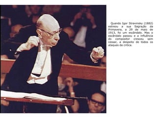 Quando Igor Stravinsky (1882)
estreou a sua Sagração da
Primavera, a 29 de maio de
1913, foi um escândalo. Mas o
escândalo passou e a influência
do compositor cresceu sem
cessar, a despeito de todos os
ataques da crítica.
 