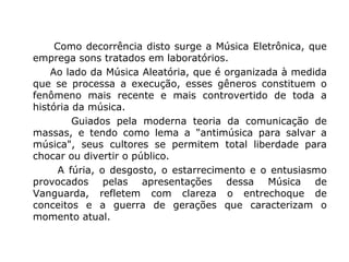 Como decorrência disto surge a Música Eletrônica, que
emprega sons tratados em laboratórios.
Ao lado da Música Aleatória, que é organizada à medida
que se processa a execução, esses gêneros constituem o
fenômeno mais recente e mais controvertido de toda a
história da música.
Guiados pela moderna teoria da comunicação de
massas, e tendo como lema a "antimúsica para salvar a
música", seus cultores se permitem total liberdade para
chocar ou divertir o público.
A fúria, o desgosto, o estarrecimento e o entusiasmo
provocados pelas apresentações dessa Música de
Vanguarda, refletem com clareza o entrechoque de
conceitos e a guerra de gerações que caracterizam o
momento atual.
 