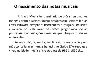 A idade Média foi dominada pelo Cristianismo, os
monges eram quase as únicas pessoas que sabiam ler, as
artes estavam sempre subordinadas à religião, inclusive
a música, por esta razão os cantos gregorianos são as
principais manifestações musicais que chegaram até os
nossos dias.
As notas dó, ré, mi, fá, sol, lá e si, foram criadas pelo
músico italiano e monge beneditino Guido D'Arezzo que
viveu na idade média entre os anos de 995 à 1050 d.c.
O nascimento das notas musicais
 