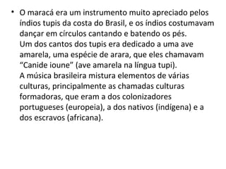 • O maracá era um instrumento muito apreciado pelos
índios tupis da costa do Brasil, e os índios costumavam
dançar em círculos cantando e batendo os pés.
Um dos cantos dos tupis era dedicado a uma ave
amarela, uma espécie de arara, que eles chamavam
“Canide ioune” (ave amarela na língua tupi).
A música brasileira mistura elementos de várias
culturas, principalmente as chamadas culturas
formadoras, que eram a dos colonizadores
portugueses (europeia), a dos nativos (indígena) e a
dos escravos (africana).
 