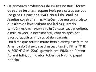 • Os primeiros professores de música no Brasil foram
os padres Jesuítas, responsáveis pela catequese dos
indígenas, a partir de 1549. No sul do Brasil, os
Jesuítas construíram as Missões, que era um projeto
que além de levar cultura aos índios guaranis,
também os ensinavam a religião católica, agricultura,
e música vocal e instrumental, criando após dez
anos, orquestras inteiras só de guaranis.
Um filme que retrata muito bem a catequese feita na
America do Sul pelos padres Jesuítas é o Filme “THE
MISSION” A MISSÃO (gravado em 1986), do Diretor
Roland Joffé, com o ator Robert de Niro no papel
principal.
 