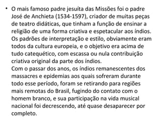• O mais famoso padre jesuíta das Missões foi o padre
José de Anchieta (1534-1597), criador de muitas peças
de teatro didáticas, que tinham a função de ensinar a
religião de uma forma criativa e espetacular aos índios.
Os padrões de interpretação e estilo, obviamente eram
todos da cultura europeia, e o objetivo era acima de
tudo catequético, com escassa ou nula contribuição
criativa original da parte dos índios.
Com o passar dos anos, os índios remanescentes dos
massacres e epidemias aos quais sofreram durante
todo esse período, foram se retirando para regiões
mais remotas do Brasil, fugindo do contato com o
homem branco, e sua participação na vida musical
nacional foi decrescendo, até quase desaparecer por
completo.
 