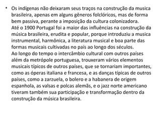 • Os indígenas não deixaram seus traços na construção da musica
brasileira, apenas em alguns gêneros folclóricos, mas de forma
bem passiva, perante a imposição da cultura colonizadora.
Até o 1900 Portugal foi a maior das influências na construção da
música brasileira, erudita e popular, porque introduziu a musica
instrumental, harmônica, a literatura musical e boa parte das
formas musicais cultivadas no país ao longo dos séculos.
Ao longo do tempo o intercâmbio cultural com outros países
além da metrópole portuguesa, trouxeram vários elementos
musicais típicos de outros países, que se tornariam importantes,
como as óperas italiana e francesa, e as danças típicas de outros
países, como a zarzuela, o bolero e a habanera de origem
espanhola, as valsas e polcas alemãs, e o jazz norte americano
tiveram também sua participação e transformação dentro da
construção da música brasileira.
 