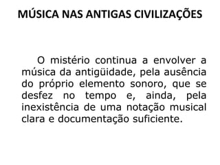 MÚSICA NAS ANTIGAS CIVILIZAÇÕES

O mistério continua a envolver a
música da antigüidade, pela ausência
do próprio elemento sonoro, que se
desfez no tempo e, ainda, pela
inexistência de uma notação musical
clara e documentação suficiente.

 