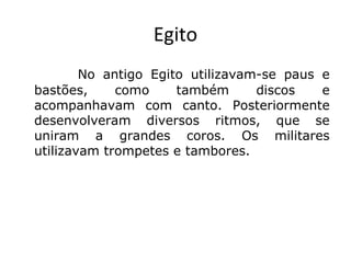 Egito
No antigo Egito utilizavam-se paus e
bastões,
como
também
discos
e
acompanhavam com canto. Posteriormente
desenvolveram diversos ritmos, que se
uniram a grandes coros. Os militares
utilizavam trompetes e tambores.

 
