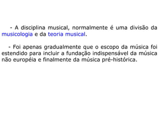 - A disciplina musical, normalmente é uma divisão da
musicologia e da teoria musical.
- Foi apenas gradualmente que o escopo da música foi
estendido para incluir a fundação indispensável da música
não européia e finalmente da música pré-histórica.

 