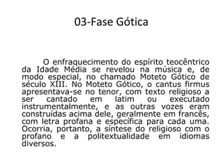 03-Fase Gótica
 

O enfraquecimento do espírito teocêntrico
da Idade Média se revelou na música e, de
modo especial, no chamado Moteto Gótico de
século XIII. No Moteto Gótico, o cantus firmus
apresentava-se no tenor, com texto religioso a
ser
cantado
em
latim
ou
executado
instrumentalmente, e as outras vozes eram
construídas acima dele, geralmente em francês,
com letra profana e específica para cada uma.
Ocorria, portanto, a síntese do religioso com o
profano e a politextualidade em idiomas
diversos.

 