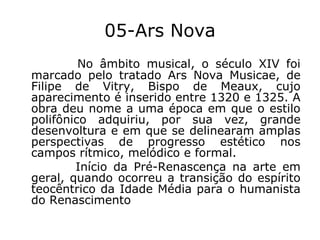05-Ars Nova
No âmbito musical, o século XIV foi
marcado pelo tratado Ars Nova Musicae, de
Filipe de Vitry, Bispo de Meaux, cujo
aparecimento é inserido entre 1320 e 1325. A
obra deu nome a uma época em que o estilo
polifônico adquiriu, por sua vez, grande
desenvoltura e em que se delinearam amplas
perspectivas de progresso estético nos
campos rítmico, melódico e formal.
Início da Pré-Renascença na arte em
geral, quando ocorreu a transição do espírito
teocêntrico da Idade Média para o humanista
do Renascimento

 