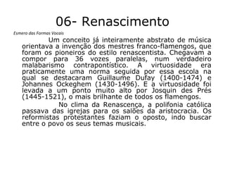 06- Renascimento
Esmero das Formas Vocais

Um conceito já inteiramente abstrato de música
orientava a invenção dos mestres franco-flamengos, que
foram os pioneiros do estilo renascentista. Chegavam a
compor para 36 vozes paralelas, num verdadeiro
malabarismo contrapontístico. A virtuosidade era
praticamente uma norma seguida por essa escola na
qual se destacaram Guillaume Dufay (1400-1474) e
Johannes Ockeghem (1430-1496). E a virtuosidade foi
levada a um ponto muito alto por Josquin des Prés
(1445-1521), o mais brilhante de todos os flamengos.
No clima da Renascença, a polifonia católica
passava das igrejas para os salões da aristocracia. Os
reformistas protestantes faziam o oposto, indo buscar
entre o povo os seus temas musicais.

 