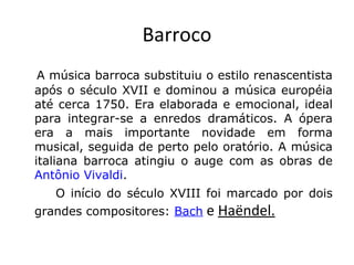 Barroco
    A música barroca substituiu o estilo renascentista

após o século XVII e dominou a música européia
até cerca 1750. Era elaborada e emocional, ideal
para integrar-se a enredos dramáticos. A ópera
era a mais importante novidade em forma
musical, seguida de perto pelo oratório. A música
italiana barroca atingiu o auge com as obras de
Antônio Vivaldi.
O início do século XVIII foi marcado por dois
grandes compositores: Bach

e Haëndel.

 