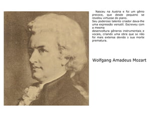 Nasceu na Áustria e foi um gênio
precoce, que desde pequeno se
revelou virtuose do piano.
Seu poderoso talento criador dava-lhe
uma expressão versátil. Escreveu com
a mesma
desenvoltura gêneros instrumentais e
vocais, criando uma obra que só não
foi mais extensa devido à sua morte
prematura.

Wolfgang Amadeus Mozart

 