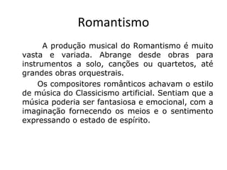 Romantismo
A produção musical do Romantismo é muito
vasta e variada. Abrange desde obras para
instrumentos a solo, canções ou quartetos, até
grandes obras orquestrais.
Os compositores românticos achavam o estilo
de música do Classicismo artificial. Sentiam que a
música poderia ser fantasiosa e emocional, com a
imaginação fornecendo os meios e o sentimento
expressando o estado de espírito.

 