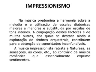 IMPRESSIONISMO
               Na

música predomina a harmonia sobre a
melodia e a utilização de escalas diatónicas
maiores e menores é substituída por escalas de
tons inteiros. A conjugação destes factores e de
muitos outros, dos quais se destaca ainda a
exploração de timbres orquestrais, contribuem
para a obtenção de sonoridades inconfundíveis.
A música impressionista retrata a Natureza, as
sensações, as cores, etc., ao contrário da música
romântica
que
essencialmente
exprime
sentimentos.

 