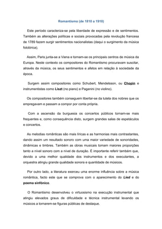 Romantismo (de 1810 a 1910)

   Este período caracteriza-se pela liberdade de expressão e de sentimentos.
Também as alterações políticas e sociais provocadas pela revolução francesa
de 1789 fazem surgir sentimentos nacionalistas (daqui o surgimento da música
folclórica).

  Assim, Paris junta-se a Viena e tornam-se os principais centros de música da
Europa. Neste contexto os compositores do Romantismo procuravam suscitar,
através da música, os seus sentimentos e afetos em relação à sociedade da
época.

   Surgem assim compositores como Schubert, Mendelsson, ou Chopin e
instrumentistas como Liszt (no piano) e Paganini (no violino).

  Os compositores também conseguem libertar-se da tutela dos nobres que os
empregavam e passam a compor por conta própria.

   Com a ascensão da burguesia os concertos públicos tornam-se mais
frequentes e, como consequência disto, surgem grandes salas de espetáculos
e concertos.

   As melodias românticas são mais líricas e as harmonias mais contrastantes,
dando assim um resultado sonoro com uma maior variedade de sonoridades,
dinâmicas e timbres. Também as obras musicais tomam maiores proporções
tanto a nível sonoro com a nível de duração. É importante referir também que,
devido a uma melhor qualidade dos instrumentos e dos executantes, a
orquestra atingiu grande qualidade sonora e quantidade de músicos.

   Por outro lado, a literatura exerceu uma enorme influência sobre a música
romântica, facto este que se comprova com o aparecimento do Lied e do
poema sinfónico.

   O Romantismo desenvolveu o virtuosismo na execução instrumental que
atingiu elevados graus de dificuldade e técnica instrumental levando os
músicos a tornarem-se figuras públicas de destaque.
 