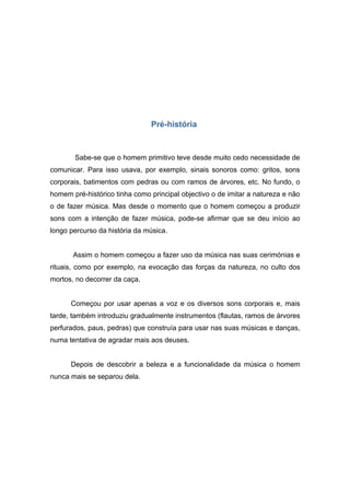 Pré-história



       Sabe-se que o homem primitivo teve desde muito cedo necessidade de
comunicar. Para isso usava, por exemplo, sinais sonoros como: gritos, sons
corporais, batimentos com pedras ou com ramos de árvores, etc. No fundo, o
homem pré-histórico tinha como principal objectivo o de imitar a natureza e não
o de fazer música. Mas desde o momento que o homem começou a produzir
sons com a intenção de fazer música, pode-se afirmar que se deu início ao
longo percurso da história da música.


       Assim o homem começou a fazer uso da música nas suas cerimónias e
rituais, como por exemplo, na evocação das forças da natureza, no culto dos
mortos, no decorrer da caça,


      Começou por usar apenas a voz e os diversos sons corporais e, mais
tarde, também introduziu gradualmente instrumentos (flautas, ramos de árvores
perfurados, paus, pedras) que construía para usar nas suas músicas e danças,
numa tentativa de agradar mais aos deuses.


      Depois de descobrir a beleza e a funcionalidade da música o homem
nunca mais se separou dela.
 