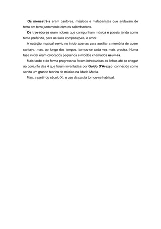 Os menestréis eram cantores, músicos e malabaristas que andavam de
terra em terra juntamente com os saltimbancos.
  Os trovadores eram nobres que compunham música e poesia tendo como
tema preferido, para as suas composições, o amor.
  A notação musical serviu no início apenas para auxiliar a memória de quem
cantava, mas, ao longo dos tempos, tornou-se cada vez mais precisa. Numa
fase inicial eram colocados pequenos símbolos chamados neumas.
  Mais tarde e de forma progressiva foram introduzidas as linhas até se chegar
ao conjunto das 4 que foram inventadas por Guido D’Arezzo, conhecido como
sendo um grande teórico da música na Idade Média.
  Mas, a partir do século XI, o uso da pauta tornou-se habitual.
 