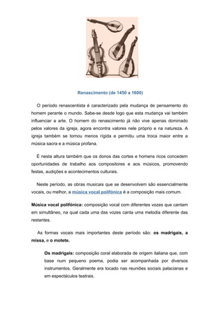 Renascimento (de 1450 a 1600)

  O período renascentista é caracterizado pela mudança de pensamento do
homem perante o mundo. Sabe-se desde logo que esta mudança vai também
influenciar a arte. O homem do renascimento já não vive apenas dominado
pelos valores da igreja, agora encontra valores nele próprio e na natureza. A
igreja também se tornou menos rígida e permitiu uma troca maior entre a
música sacra e a música profana.

  É nesta altura também que os donos das cortes e homens ricos concedem
oportunidades de trabalho aos compositores e aos músicos, promovendo
festas, audições e acontecimentos culturais.

  Neste período, as obras musicais que se desenvolvem são essencialmente
vocais, ou melhor, a música vocal polifónica é a composição mais comum.

Música vocal polifónica: composição vocal com diferentes vozes que cantam
em simultâneo, na qual cada uma das vozes canta uma melodia diferente das
restantes.

   As formas vocais mais importantes deste período são: os madrigais, a
missa, e o motete.

      Os madrigais: composição coral elaborada de origem italiana que, com
      base num pequeno poema, podia ser acompanhada por diversos
      instrumentos. Geralmente era tocado nas reuniões sociais palacianas e
      em espectáculos teatrais.
 