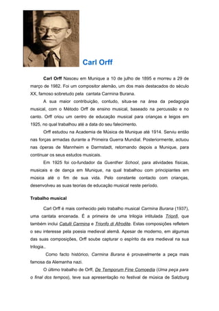 Carl Orff

        Carl Orff Nasceu em Munique a 10 de julho de 1895 e morreu a 29 de
março de 1982. Foi um compositor alemão, um dos mais destacados do século
XX, famoso sobretudo pela cantata Carmina Burana.
        A sua maior contribuição, contudo, situa-se na área da pedagogia
musical, com o Método Orff de ensino musical, baseado na percussão e no
canto. Orff criou um centro de educação musical para crianças e leigos em
1925, no qual trabalhou até a data do seu falecimento.
        Orff estudou na Academia de Música de Munique até 1914. Serviu então
nas forças armadas durante a Primeira Guerra Mundial. Posteriormente, actuou
nas óperas de Mannheim e Darmstadt, retornando depois a Munique, para
continuar os seus estudos musicais.
        Em 1925 foi co-fundador da Guenther School, para atividades físicas,
musicais e de dança em Munique, na qual trabalhou com principiantes em
música até o fim de sua vida. Pelo constante contacto com crianças,
desenvolveu as suas teorias de educação musical neste período.

Trabalho musical

        Carl Orff é mais conhecido pelo trabalho musical Carmina Burana (1937),
uma cantata encenada. É a primeira de uma trilogia intitulada Trionfi, que
também inclui Catulli Carmina e Trionfo di Afrodite. Estas composições refletem
o seu interesse pela poesia medieval alemã. Apesar de moderno, em algumas
das suas composições, Orff soube capturar o espírito da era medieval na sua
trilogia..
         Como facto histórico, Carmina Burana é provavelmente a peça mais
famosa da Alemanha nazi.
        O último trabalho de Orff, De Temporum Fine Comoedia (Uma peça para
o final dos tempos), teve sua apresentação no festival de música de Salzburg
 