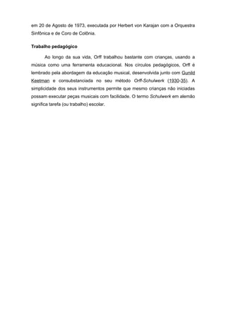 em 20 de Agosto de 1973, executada por Herbert von Karajan com a Orquestra
Sinfônica e de Coro de Colônia.

Trabalho pedagógico

       Ao longo da sua vida, Orff trabalhou bastante com crianças, usando a
música como uma ferramenta educacional. Nos círculos pedagógicos, Orff é
lembrado pela abordagem da educação musical, desenvolvida junto com Gunild
Keetman e consubstanciada no seu método Orff-Schulwerk (1930-35). A
simplicidade dos seus instrumentos permite que mesmo crianças não iniciadas
possam executar peças musicais com facilidade. O termo Schulwerk em alemão
significa tarefa (ou trabalho) escolar.
 