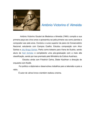 António Victorino d’ Almeida


          António Victorino Goulart de Medeiros e Almeida (1940-) compôs a sua
primeira peça aos cinco anos e apresentou-se pela primeira vez como pianista e
compositor aos sete anos. Concluíu o curso superior de piano do Conservatório
Nacional, estudando com Campos Coelho. Estudou composição com Artur
Santos e Joly Braga Santos. Partiu como bolseiro para Viena de Áustria, sendo
aluno de Karl Schiske e completanto uma pós-graduação com a mais alta
classificação, sendo por isso premiado pelo Ministério da Cultura Austríaco.
             Estudou ainda com Friedrich Cehra, Dieter Kaufman e direcção de
orquestra com Koslik.
         Foi político e diplomata e desenvolveu trabalhos para a televisão e para a
rádio.
         É autor de vários livros e também realizou cinema.
 