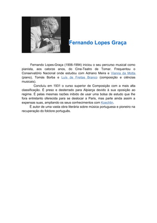 Fernando Lopes Graça



       Fernando Lopes-Graça (1906-1994) iniciou o seu percurso musical como
pianista, aos catorze anos, do Cine-Teatro de Tomar. Frequentou o
Conservatório Nacional onde estudou com Adriano Meira e Vianna da Motta
(piano), Tomás Borba e Luís de Freitas Branco (composição e ciências
musicais).
         Concluíu em 1931 o curso superior de Composição com a mais alta
classificação. É preso e desterrado para Alpiarça devido à sua oposição ao
regime. É pelas mesmas razões inibido de usar uma bolsa de estudo que lhe
fora entretanto oferecida para se deslocar a Paris, mas parte ainda assim a
expensas suas, ampliando os seus conhecimentos com Koechlin.
      É autor de uma vasta obra literária sobre música portuguesa e pioneiro na
recuperação do folclore português.
 