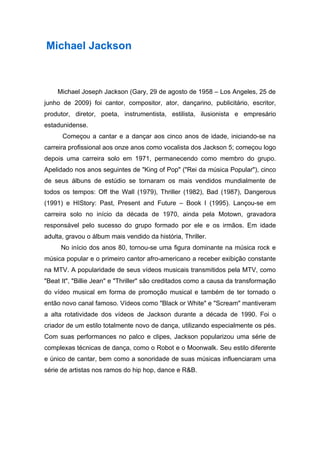 Michael Jackson



    Michael Joseph Jackson (Gary, 29 de agosto de 1958 – Los Angeles, 25 de
junho de 2009) foi cantor, compositor, ator, dançarino, publicitário, escritor,
produtor, diretor, poeta, instrumentista, estilista, ilusionista e empresário
estadunidense.
      Começou a cantar e a dançar aos cinco anos de idade, iniciando-se na
carreira profissional aos onze anos como vocalista dos Jackson 5; começou logo
depois uma carreira solo em 1971, permanecendo como membro do grupo.
Apelidado nos anos seguintes de "King of Pop" ("Rei da música Popular"), cinco
de seus álbuns de estúdio se tornaram os mais vendidos mundialmente de
todos os tempos: Off the Wall (1979), Thriller (1982), Bad (1987), Dangerous
(1991) e HIStory: Past, Present and Future – Book I (1995). Lançou-se em
carreira solo no início da década de 1970, ainda pela Motown, gravadora
responsável pelo sucesso do grupo formado por ele e os irmãos. Em idade
adulta, gravou o álbum mais vendido da história, Thriller.
     No início dos anos 80, tornou-se uma figura dominante na música rock e
música popular e o primeiro cantor afro-americano a receber exibição constante
na MTV. A popularidade de seus vídeos musicais transmitidos pela MTV, como
"Beat It", "Billie Jean" e "Thriller" são creditados como a causa da transformação
do vídeo musical em forma de promoção musical e também de ter tornado o
então novo canal famoso. Vídeos como "Black or White" e "Scream" mantiveram
a alta rotatividade dos vídeos de Jackson durante a década de 1990. Foi o
criador de um estilo totalmente novo de dança, utilizando especialmente os pés.
Com suas performances no palco e clipes, Jackson popularizou uma série de
complexas técnicas de dança, como o Robot e o Moonwalk. Seu estilo diferente
e único de cantar, bem como a sonoridade de suas músicas influenciaram uma
série de artistas nos ramos do hip hop, dance e R&B.
 