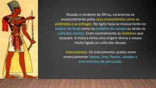 Situado a nordeste de África, caracteriza-se
essencialmente pelos seus monumentos como as
pirâmides e as esfinges. No Egito fazia-se música tanto no
palácio do faraó como no trabalho do campo ou ainda no
culto dos mortos. Eram normalmente as mulheres que
tocavam. A música tinha uma origem divina e estava
muito ligada ao culto dos deuses
Instrumentos: Os instrumentos usados eram
essencialmente harpas, liras, flautas, alaúdes e
instrumentos de percussão.
 