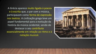 A Grécia aparece muito ligada à poesia
e à escrita que, a par com a música,
participavam como forma de expressão
nos teatros. A civilização grega teve um
papel fundamental para a evolução da
história da música ocidental, sendo de
destacar o seu contributo
essencialmente em relação ao ritmo e à
notação musical.
 