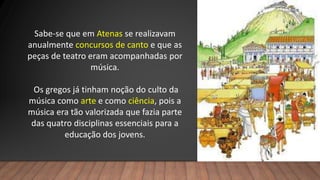 Sabe-se que em Atenas se realizavam
anualmente concursos de canto e que as
peças de teatro eram acompanhadas por
música.
Os gregos já tinham noção do culto da
música como arte e como ciência, pois a
música era tão valorizada que fazia parte
das quatro disciplinas essenciais para a
educação dos jovens.
 
