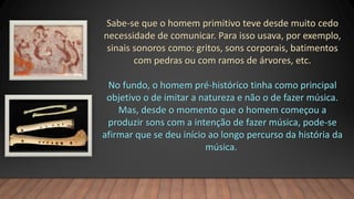 Sabe-se que o homem primitivo teve desde muito cedo
necessidade de comunicar. Para isso usava, por exemplo,
sinais sonoros como: gritos, sons corporais, batimentos
com pedras ou com ramos de árvores, etc.
No fundo, o homem pré-histórico tinha como principal
objetivo o de imitar a natureza e não o de fazer música.
Mas, desde o momento que o homem começou a
produzir sons com a intenção de fazer música, pode-se
afirmar que se deu início ao longo percurso da história da
música.
 