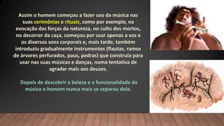 Assim o homem começou a fazer uso da música nas
suas cerimônias e rituais, como por exemplo, na
evocação das forças da natureza, no culto dos mortos,
no decorrer da caça, começou por usar apenas a voz e
os diversos sons corporais e, mais tarde, também
introduziu gradualmente instrumentos (flautas, ramos
de árvores perfurados, paus, pedras) que construía para
usar nas suas músicas e danças, numa tentativa de
agradar mais aos deuses.
Depois de descobrir a beleza e a funcionalidade da
música o homem nunca mais se separou dela.
 
