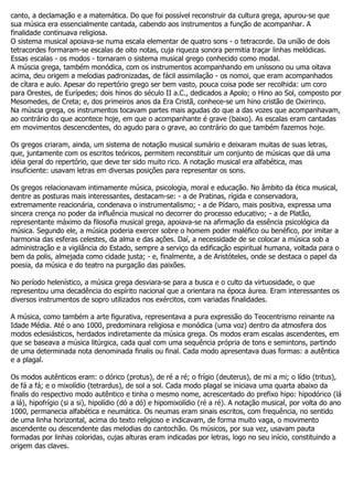 canto, a declamação e a matemática. Do que foi possível reconstruir da cultura grega, apurou-se que
sua música era essencialmente cantada, cabendo aos instrumentos a função de acompanhar. A
finalidade continuava religiosa.
O sistema musical apoiava-se numa escala elementar de quatro sons - o tetracorde. Da união de dois
tetracordes formaram-se escalas de oito notas, cuja riqueza sonora permitia traçar linhas melódicas.
Essas escalas - os modos - tornaram o sistema musical grego conhecido como modal.
A múscia grega, também monódica, com os instrumentos acompanhando em uníssono ou uma oitava
acima, deu origem a melodias padronizadas, de fácil assimilação - os nomoi, que eram acompanhados
de cítara e aulo. Apesar do repertório grego ser bem vasto, pouca coisa pode ser recolhida: um coro
para Orestes, de Eurípedes; dois hinos do século II a.C., dedicados a Apolo; o Hino ao Sol, composto por
Mesomedes, de Creta; e, dos primeiros anos da Era Cristã, conhece-se um hino cristão de Oxirrinco.
Na múscia grega, os instrumentos tocavam partes mais agudas do que a das vozes que acompanhavam,
ao contrário do que acontece hoje, em que o acompanhante é grave (baixo). As escalas eram cantadas
em movimentos descencdentes, do agudo para o grave, ao contrário do que também fazemos hoje.

Os gregos criaram, ainda, um sistema de notação musical sumário e deixaram muitas de suas letras,
que, juntamente com os escritos teóricos, permitem reconstituir um conjunto de músicas que dá uma
idéia geral do repertório, que deve ter sido muito rico. A notação musical era alfabética, mas
insuficiente: usavam letras em diversas posições para representar os sons.

Os gregos relacionavam intimamente música, psicologia, moral e educação. No âmbito da ética musical,
dentre as posturas mais interessantes, destacam-se: - a de Pratinas, rígida e conservadora,
extremamente reacionária, condenava o instrumentalismo; - a de Pídaro, mais positiva, expressa uma
sincera crença no poder da influência musical no decorrer do processo educativo; - a de Platão,
representante máximo da filosofia musical grega, apoiava-se na afirmação da essência psicológica da
música. Segundo ele, a música poderia exercer sobre o homem poder maléfico ou benéfico, por imitar a
harmonia das esferas celestes, da alma e das ações. Daí, a necessidade de se colocar a música sob a
administração e a vigilância do Estado, sempre a serviço da edificação espiritual humana, voltada para o
bem da polis, almejada como cidade justa; - e, finalmente, a de Aristóteles, onde se destaca o papel da
poesia, da música e do teatro na purgação das paixões.

No período helenístico, a música grega desviara-se para a busca e o culto da virtuosidade, o que
representou uma decadência do espírito nacional que a orientara na época áurea. Eram interessantes os
diversos instrumentos de sopro utilizados nos exércitos, com variadas finalidades.

A música, como também a arte figurativa, representava a pura expressão do Teocentrismo reinante na
Idade Média. Até o ano 1000, predominara religiosa e monódica (uma voz) dentro da atmosfera dos
modos eclesiásticos, herdados indiretamente da música grega. Os modos eram escalas ascendentes, em
que se baseava a música litúrgica, cada qual com uma sequência própria de tons e semintons, partindo
de uma determinada nota denominada finalis ou final. Cada modo apresentava duas formas: a autêntica
e a plagal.

Os modos autênticos eram: o dórico (protus), de ré a ré; o frígio (deuterus), de mi a mi; o lídio (tritus),
de fá a fá; e o mixolídio (tetrardus), de sol a sol. Cada modo plagal se iniciava uma quarta abaixo da
finalis do respectivo modo autêntico e tinha o mesmo nome, acrescentado do prefixo hipo: hipodórico (lá
a lá), hipofrígio (si a si), hipolídio (dó a dó) e hipomixolídio (ré a ré). A notação musical, por volta do ano
1000, permanecia alfabética e neumática. Os neumas eram sinais escritos, com frequência, no sentido
de uma linha horizontal, acima do texto religioso e indicavam, de forma muito vaga, o movimento
ascendente ou descendente das melodias do cantochão. Os músicos, por sua vez, usavam pauta
formadas por linhas coloridas, cujas alturas eram indicadas por letras, logo no seu início, constituindo a
origem das claves.
 