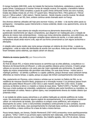 O monge Hucbaldo (840-930), autor do tratado De Harmonica Institutione, estabeleceu a pauta de
quatro linhas. Começava-se a inventar formas de notação musical. Em seguida, o beneditino italiano
Guido DArezzo (995-1050) completou a pauta de quatro linhas atribuindo nomes aos sons musicais,
tirados das sílabas iniciais de um hino: UT queant laxis / REssomare fibris / MIra gestorum / FAmuli
tuorum / SOLve polluti / LAbii reatum / Sancte Ioannes . Dando impulso a escrita musical. No século
XVII, o UT passou a ser DO, Doni, embore continue sendo chamado assim na França.

Dos diversos sistemas utilizados até hoje para escrever música, um deles - o da escrita sobre pauta ou
pentagrama - monopolizou quase inteiramente a música ocidental, desde o seu aparecimento, cerca de
mil anos atrás.

Por volta de 1650, esse sistema de notação encontrava-se plenamente desenvolvido, e só foi
questionado recentemente por alguns compositores, que alegaram ser inadequado para a notação de
gêneros de música mais contemporâneos - música que inclua elementos aleatórios, sons eletrônicos, etc.
Mas, mesmo assim, eles ainda empregam variações desse sistema de escrita, e a maior parte dos
compositores atuais ainda recorre a ele, seja em sua forma convencional ou com alguns acréscimos e
alterações.

A notação sobre pauta recebe esse nome porque emprega um sistema de cinco linhas - a pauta ou
pentagrama - onde as notas são distribuídas de acordo com sua altura. Antes que ele fosse inventado,
foram tentados outros sistemas, que depois caíram em desuso.


História da música (parte 03) | por Desconhecido

Continuação
Ao final do século XVI, a música ainda buscava os caminhos que as artes plásticas, a arquitetura e a
literatura do Renascimento já trilhavam: a volta aos padrões clássicos greco-romanos. O teatro grego
utilizara os recursos da palavra e do canto para dar maior expressão aos sentimentos. Os padrões
rígidos da música renascentista não permitiam esta ênfase. Em suas duas formas - música sacra e
madrigal (profana) - só admitia a polifonia e a capela: polifonia, porque diversas vozes cantavam temas
diferentes ao mesmo tempo; a capela, porque as peças não tinham acompanhamento instrumental.

Mas, exatamente em Florença, entre músicos e artistas que se reuniam no Palácio de Pitti, ou na
residência do mecenas Giovanni Bardi, preparava-se a renovação musical. E os primeiros passos foram
dados pelo poeta Ottavio Rinuccini (1562-1621) e pelo maestro Jacopo Peri (1561-1633). O poeta
escreveu os libretos (a letra) e o maestro a música de duas obras: "Dafne"(1597) e "Eurídice" (1600).
Para que o texto pudesse ser entendido, substituíram a polifonia pelo canto homófono ou monódico, no
qual sobressaía um solista. Nascia o gênero ópera, mas completamente diverso do modelo clássico que
pretendia imitar.

A voz isolada do solista causou estranheza a um público habituado ao colorido polifônico de muitas
vozes. Era necessário acrescentar alguma espécie de acompanhamento. E os compositores resolveram
utilizar um instrumento de teclado, que substituiu os antigos corais polifônicos, sem empanar o
desempenho do cantor. Como o instrumentista completava continuamente os sons cantados, tocando
acordes em tom mais baixo, esse acompanhamento foi chamado baixo contínuo. Juntamente com o
canto homófono, o baixo contínuo foi a base de toda a música barroca.

Pouco tempo depois, em Veneza, Claúdio Monteverdi (1567-1643) acrescentou novos aperfeiçoamentos
ao gênero. "Orfeu" (1607) é sua primeira ópera realmente bem elaborada, onde Monteverdi explorou
ainda outros recursos: orquestra, coro e bailados. Seu trabalho agradou. Até o fim do século, Veneza
 