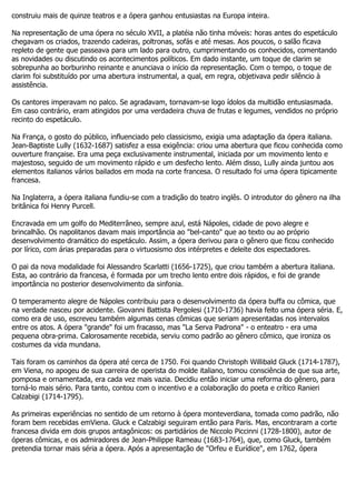construiu mais de quinze teatros e a ópera ganhou entusiastas na Europa inteira.

Na representação de uma ópera no século XVII, a platéia não tinha móveis: horas antes do espetáculo
chegavam os criados, trazendo cadeiras, poltronas, sofás e até mesas. Aos poucos, o salão ficava
repleto de gente que passeava para um lado para outro, cumprimentando os conhecidos, comentando
as novidades ou discutindo os acontecimentos políticos. Em dado instante, um toque de clarim se
sobrepunha ao borburinho reinante e anunciava o início da representação. Com o tempo, o toque de
clarim foi substituído por uma abertura instrumental, a qual, em regra, objetivava pedir silêncio à
assistência.

Os cantores imperavam no palco. Se agradavam, tornavam-se logo ídolos da multidão entusiasmada.
Em caso contrário, eram atingidos por uma verdadeira chuva de frutas e legumes, vendidos no próprio
recinto do espetáculo.

Na França, o gosto do público, influenciado pelo classicismo, exigia uma adaptação da ópera italiana.
Jean-Baptiste Lully (1632-1687) satisfez a essa exigência: criou uma abertura que ficou conhecida como
ouverture française. Era uma peça exclusivamente instrumental, iniciada por um movimento lento e
majestoso, seguido de um movimento rápido e um desfecho lento. Além disso, Lully ainda juntou aos
elementos italianos vários bailados em moda na corte francesa. O resultado foi uma ópera tipicamente
francesa.

Na Inglaterra, a ópera italiana fundiu-se com a tradição do teatro inglês. O introdutor do gênero na ilha
britânica foi Henry Purcell.

Encravada em um golfo do Mediterrâneo, sempre azul, está Nápoles, cidade de povo alegre e
brincalhão. Os napolitanos davam mais importância ao "bel-canto" que ao texto ou ao próprio
desenvolvimento dramático do espetáculo. Assim, a ópera derivou para o gênero que ficou conhecido
por lírico, com árias preparadas para o virtuosismo dos intérpretes e deleite dos espectadores.

O pai da nova modalidade foi Alessandro Scarlatti (1656-1725), que criou também a abertura italiana.
Esta, ao contrário da francesa, é formada por um trecho lento entre dois rápidos, e foi de grande
importância no posterior desenvolvimento da sinfonia.

O temperamento alegre de Nápoles contribuiu para o desenvolvimento da ópera buffa ou cômica, que
na verdade nasceu por acidente. Giovanni Battista Pergolesi (1710-1736) havia feito uma ópera séria. E,
como era de uso, escreveu também algumas cenas cômicas que seriam apresentadas nos intervalos
entre os atos. A ópera "grande" foi um fracasso, mas "La Serva Padrona" - o enteatro - era uma
pequena obra-prima. Calorosamente recebida, serviu como padrão ao gênero cômico, que ironiza os
costumes da vida mundana.

Tais foram os caminhos da ópera até cerca de 1750. Foi quando Christoph Willibald Gluck (1714-1787),
em Viena, no apogeu de sua carreira de operista do molde italiano, tomou consciência de que sua arte,
pomposa e ornamentada, era cada vez mais vazia. Decidiu então iniciar uma reforma do gênero, para
torná-lo mais sério. Para tanto, contou com o incentivo e a colaboração do poeta e crítico Ranieri
Calzabigi (1714-1795).

As primeiras experiências no sentido de um retorno à ópera monteverdiana, tomada como padrão, não
foram bem recebidas emViena. Gluck e Calzabigi seguiram então para Paris. Mas, encontraram a corte
francesa divida em dois grupos antagônicos: os partidários de Niccolo Piccinni (1728-1800), autor de
óperas cômicas, e os admiradores de Jean-Philippe Rameau (1683-1764), que, como Gluck, também
pretendia tornar mais séria a ópera. Após a apresentação de "Orfeu e Eurídice", em 1762, ópera
 