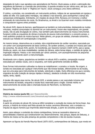 despojada de tudo o que agradava aos apreciadores de Piccinni, Gluck passou a atrair a admiração dos
seguidores de Rameau e a aversão dos piccinnistas. A querela arrastou-se por vários anos, até que, com
as óperas "Ifigênia em Áulis" e "Ifigênia em Táuris", Gluck conseguiu uma vitória definitiva.

O violino, a princípio, era considerado um instrumento profano, indígno de ser apresentado em igrejas e
salões de elite. Era usado pelos mendigos, nas aldeias e nas tavernas, para acompanhar a dança dos
camponeses embriagados. Entretanto, em meados do século XVII, floresceu em Cremona o melhor
artesanato de instrumentos de corda. Os Stradivarius, os Amati e os Guarnieri eram modelos inimitáveis
e conquistaram lugares antes proibidos.

No século XVII, época do barroco, aperfeiçoaram-se também os instrumentistas, destacando-se muitas
virtuoses, mestres consumados no domínio de um instrumento. Foram eles responsáveis, em grande
escala, não só pela divulgação do violino, mas também pelo desenvolvimento da música instrumental.
Surgiram então as orquestras de câmara (conjunto de poucos instrumentistas) e o concerto grosso, o
mais autêntico produto da música barroca. Neste gênero, um grupo de solistas, chamado concertino,
executa sua melodia em contraposição à orquestra.

Ao mesmo tempo, desenvolveu-se a cantata, obra origináriamente de caráter narrativo, executada por
um cantor com acompanhamento de baixo contínuo. De caráter profano, a cantata era música para sala
de concertos. No século XVII, porém, foi transferida, por Giacomo Carissini (1604-1674), para a igreja.
Dividiu-se, assim, em duas modalidades: cantata de câmara, sobre temas leigos, e cantata de igreja, de
inspiração religiosa. Passou a ser executada por vários cantores, com acompanhamento de pequenas
orquestras, valorizando assim a instrumentação.

Rivalizando com a ópera, popularizou-se também no século XVII o oratório, composição musical
executada por solistas vocais, coro e orquestra, com texto geralmente extraído da Bíblia.

Duas formas instrumentais cultivadas na época se notabilizaram: a sonata e a tocata. Na origem, a
sonata era executada por qualquer instrumento que não tivesse teclado, diferenciando-se da tocata,
que era uma peça para instrumentos de teclado, sobretudo o órgão. Outra diferença era que a sonata,
originária da suíte (coleção de danças rápidas e lentas)), obedecia à divisão em três movimentos:
rápido, lento, rápido.

A tocata não seguia essa norma. No século XVII, a sonata passou a ser executada inclusive por
instrumentos de teclado, enquanto a tocata ficou reservada para o órgão. Grande mérito no
desenvolvimento da sonata cabe à chamada Escola de Mannheim, na Alemanha.

Desconhecido

História da música (parte 04) | por Desconhecido
http://www.vidanovamusic.com/tmusical.asp?codaula=160

Século XX
A partir do princípio do século XX, torna-se difícil considerar a evolução da música de forma linear. Aos
poucos, a história da música será feita através de muitos caminhos diferentes, sob a vontade e o
impulso de alguns homens que imprimirão determinada direção, a partir de conceitos próprios.

Assim, para esboçar o conteúdo da música conteporânea, torna-se necessário observar as
personalidades criadoras que condicionaram seu desenvolvimento. Isto porque, depois de Debussy, a
história da música se faz pela presença de grandes compositores e não de escolas musicais.

Aparecem as figuras do francês Maurice Ravel (1875-1937), contemporâneo de Debussy, que revela em
 